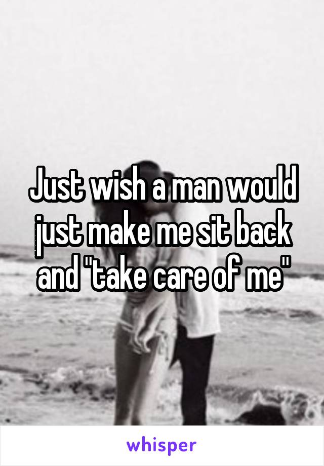 Just wish a man would just make me sit back and "take care of me"