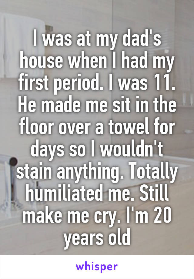 I was at my dad's house when I had my first period. I was 11. He made me sit in the floor over a towel for days so I wouldn't stain anything. Totally humiliated me. Still make me cry. I'm 20 years old