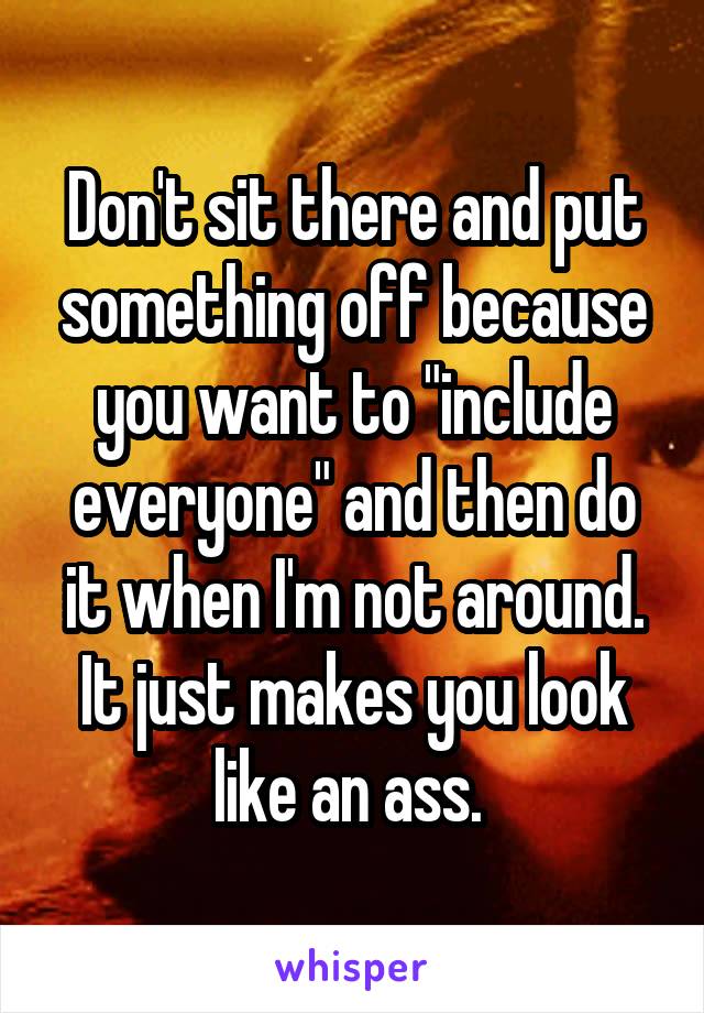 Don't sit there and put something off because you want to "include everyone" and then do it when I'm not around. It just makes you look like an ass. 