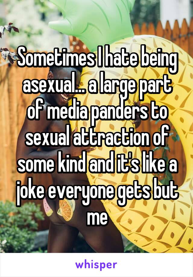 Sometimes I hate being asexual... a large part of media panders to sexual attraction of some kind and it's like a joke everyone gets but me
