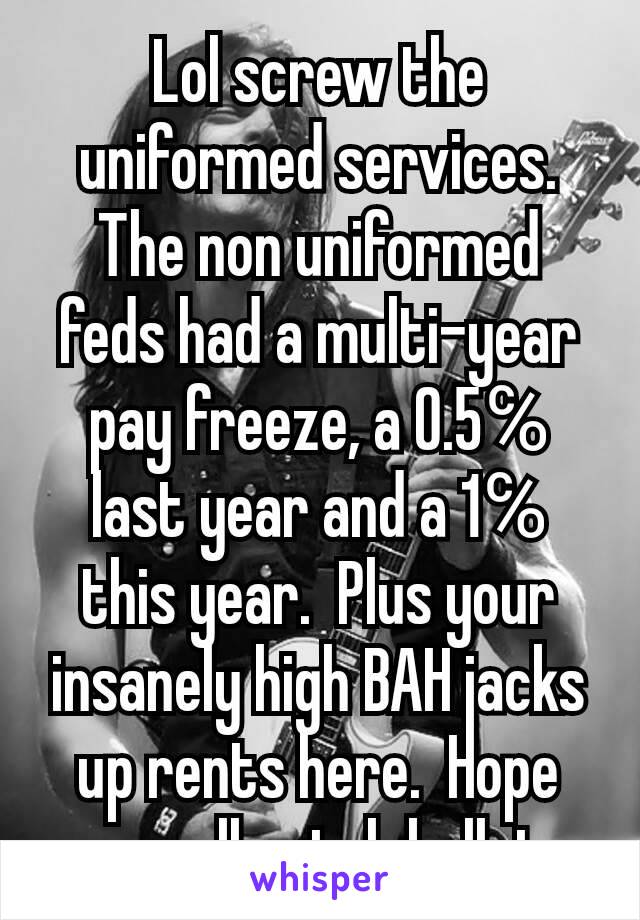 Lol screw the uniformed services.  The non uniformed feds had a multi-year pay freeze, a 0.5℅ last year and a 1℅ this year.  Plus your insanely high BAH jacks up rents here.  Hope you all catch bullet