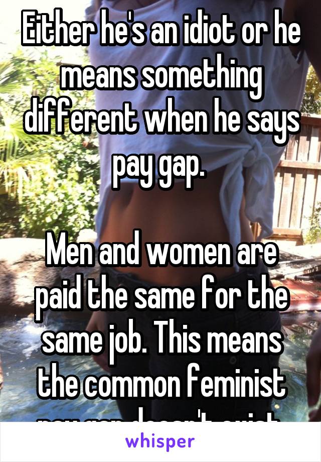 Either he's an idiot or he means something different when he says pay gap. 

Men and women are paid the same for the same job. This means the common feminist pay gap doesn't exist 