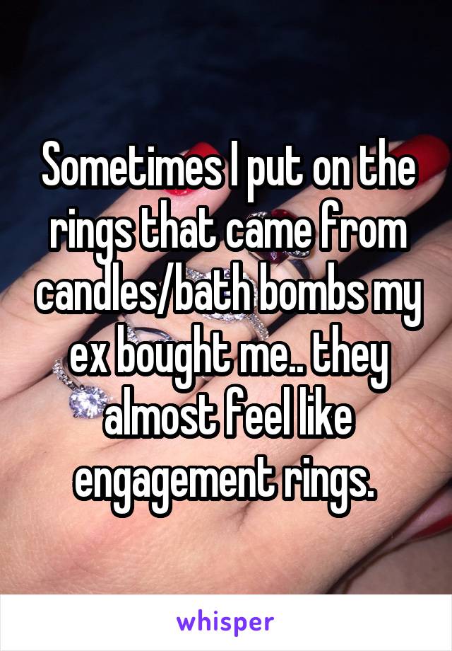 Sometimes I put on the rings that came from candles/bath bombs my ex bought me.. they almost feel like engagement rings. 