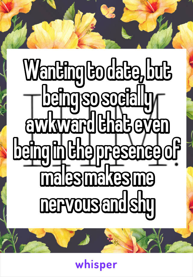 Wanting to date, but being so socially awkward that even being in the presence of males makes me nervous and shy