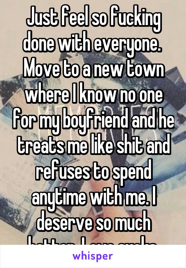 Just feel so fucking done with everyone. 
Move to a new town where I know no one for my boyfriend and he treats me like shit and refuses to spend anytime with me. I deserve so much better. Love sucks.