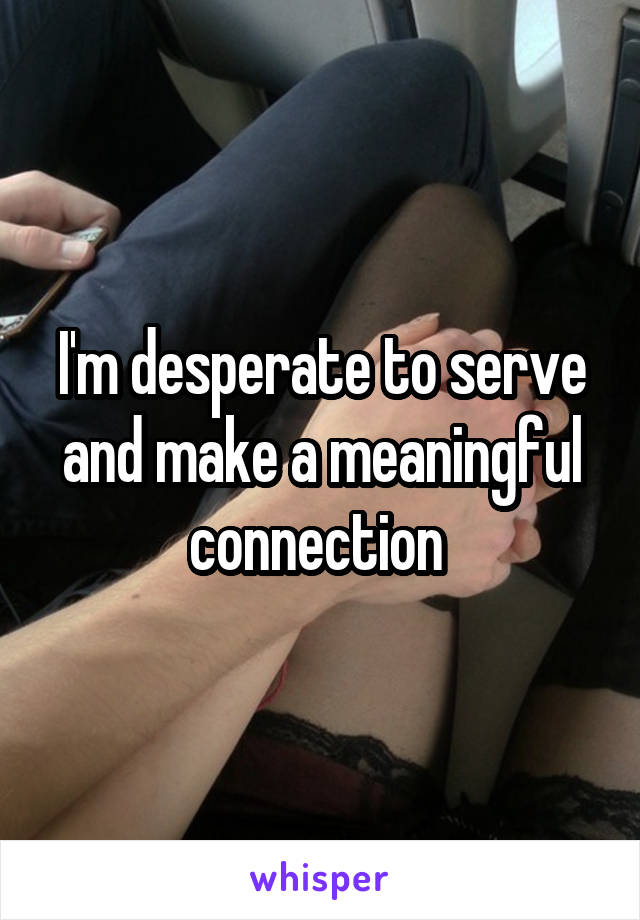 I'm desperate to serve and make a meaningful connection 