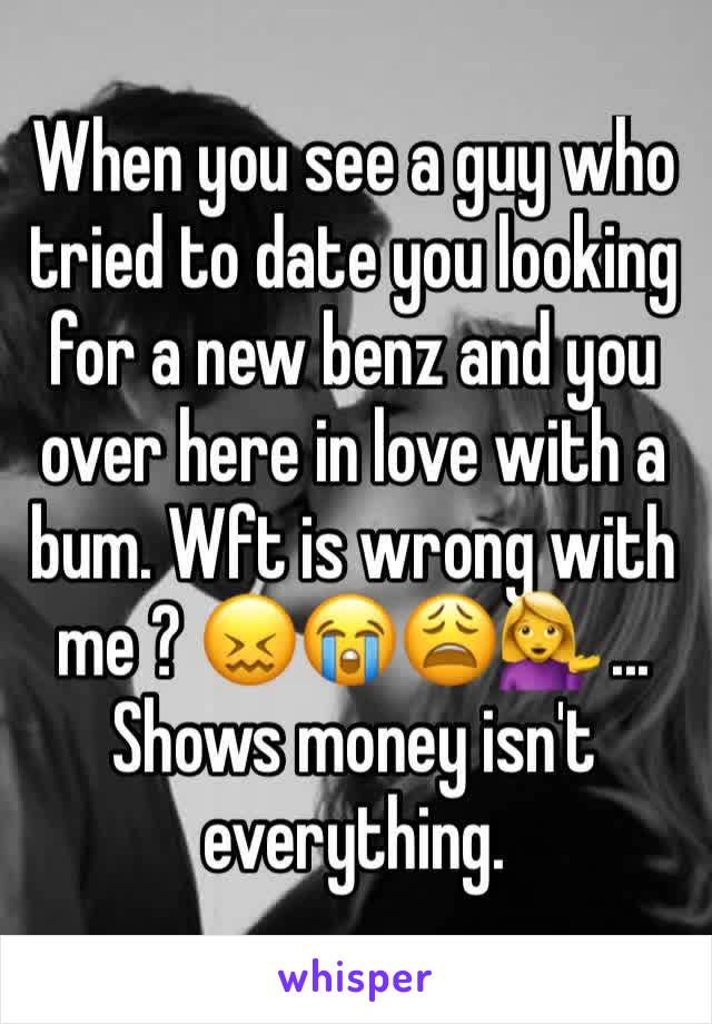 When you see a guy who tried to date you looking for a new benz and you over here in love with a bum. Wft is wrong with me ? 😖😭😩💁 ... Shows money isn't everything.