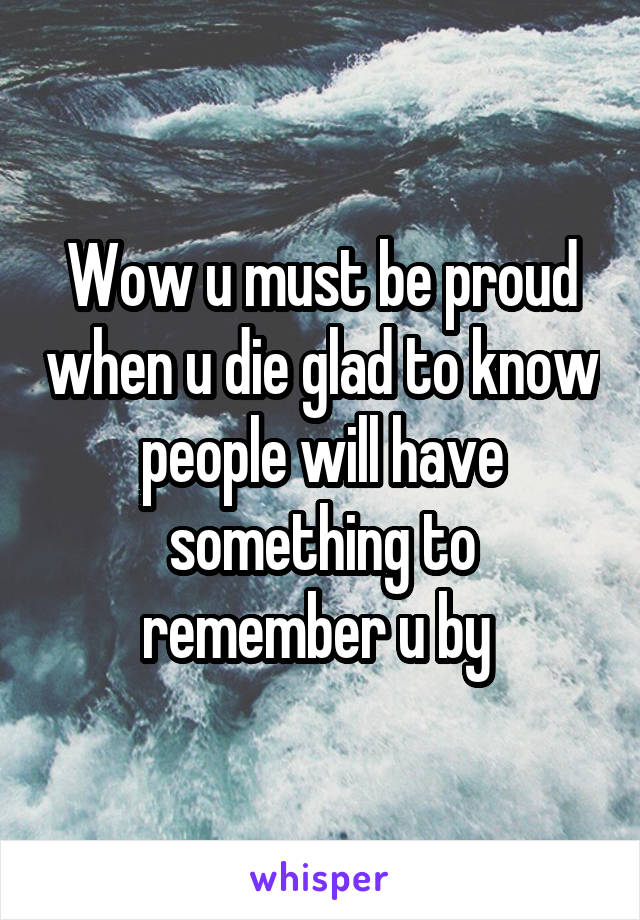 Wow u must be proud when u die glad to know people will have something to remember u by 