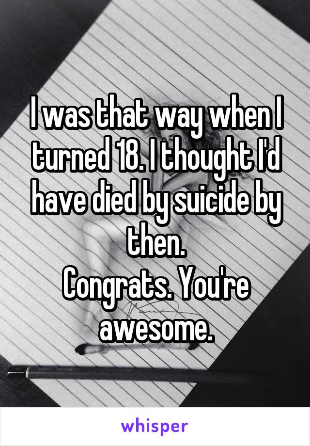 I was that way when I turned 18. I thought I'd have died by suicide by then.
Congrats. You're awesome.