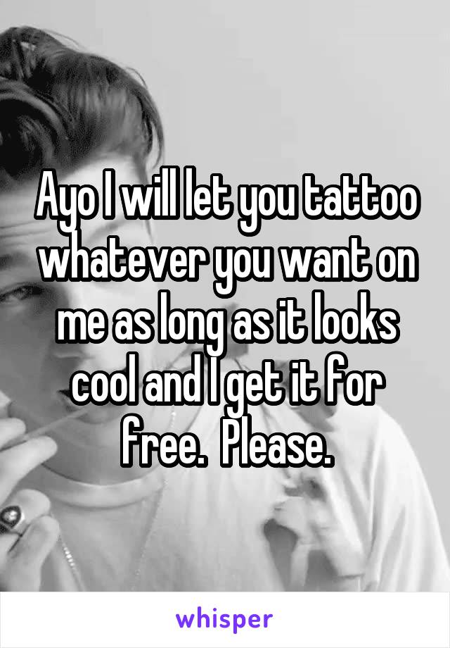 Ayo I will let you tattoo whatever you want on me as long as it looks cool and I get it for free.  Please.