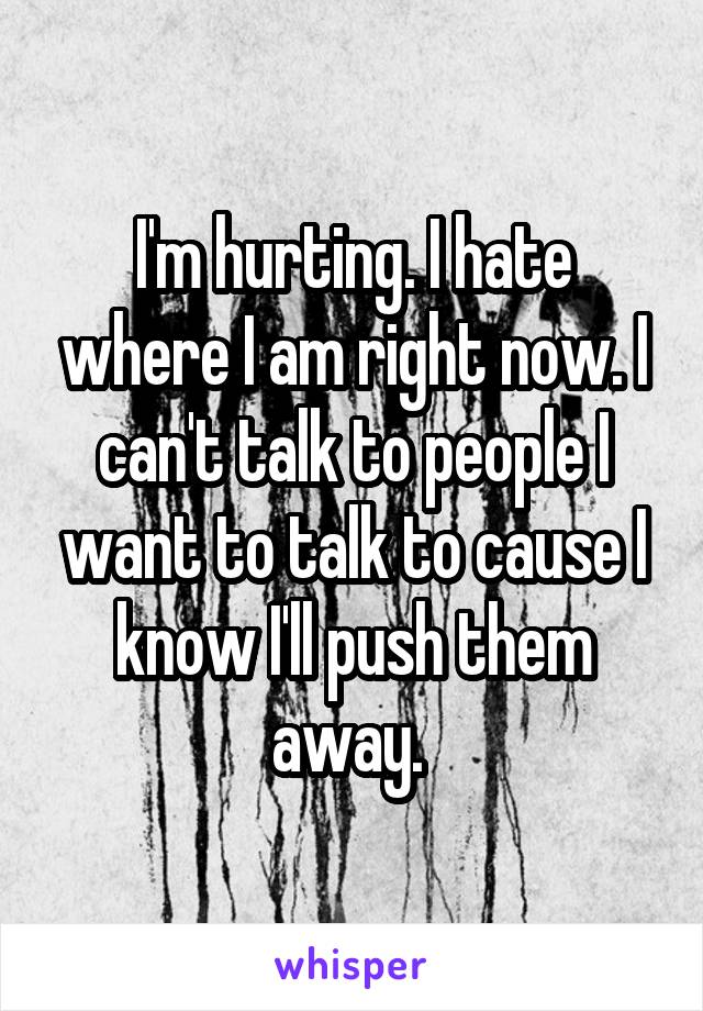 I'm hurting. I hate where I am right now. I can't talk to people I want to talk to cause I know I'll push them away. 