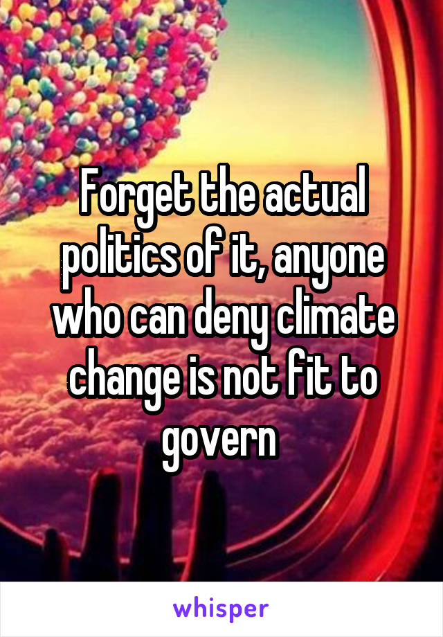 Forget the actual politics of it, anyone who can deny climate change is not fit to govern 