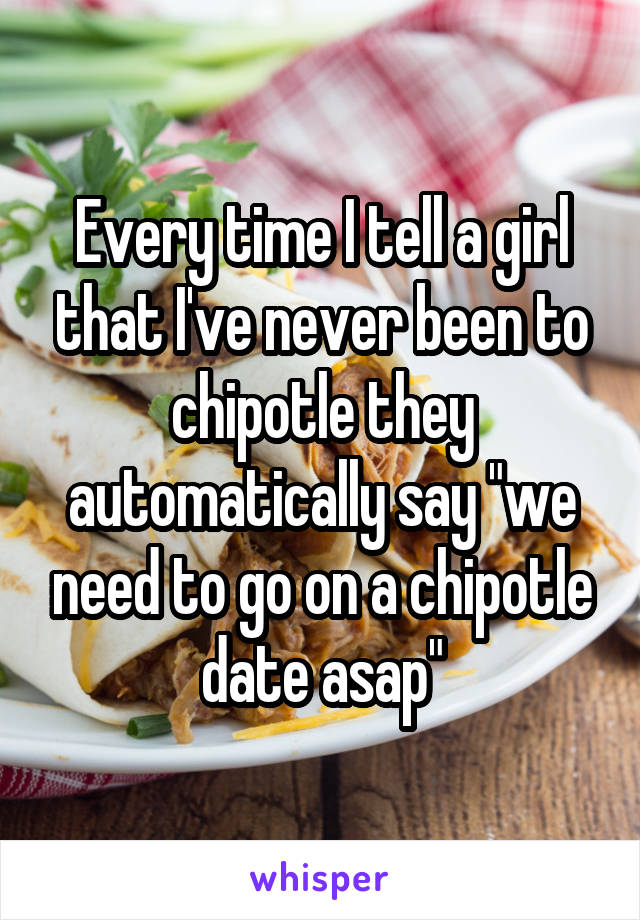 Every time I tell a girl that I've never been to chipotle they automatically say "we need to go on a chipotle date asap"