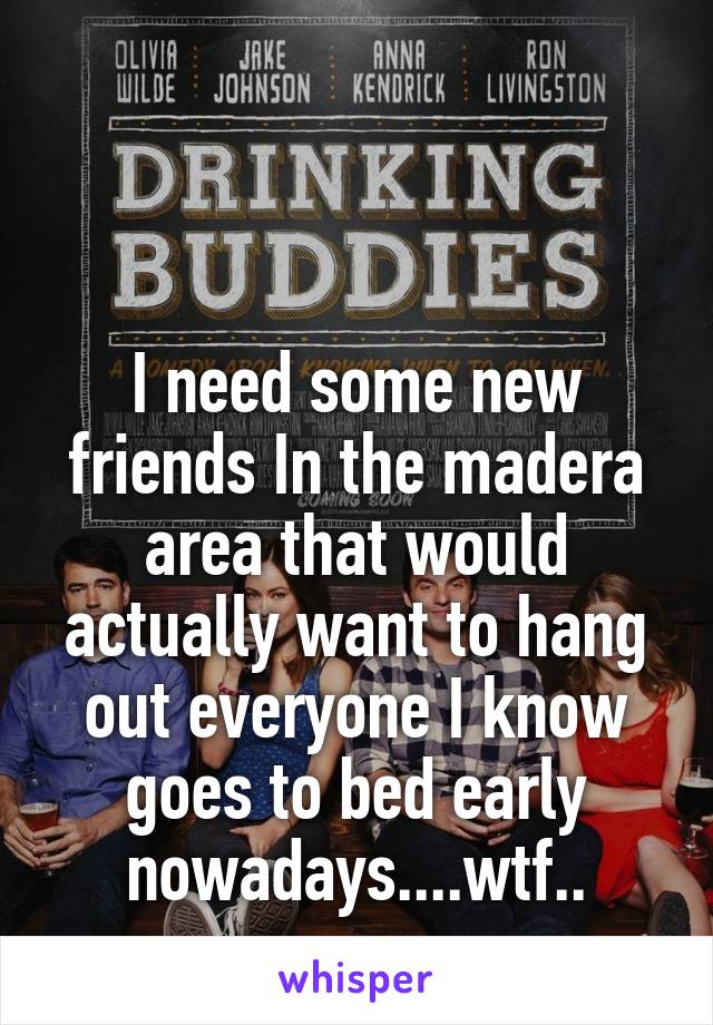 


I need some new friends In the madera area that would actually want to hang out everyone I know goes to bed early nowadays....wtf..