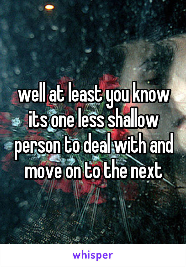 well at least you know its one less shallow person to deal with and move on to the next