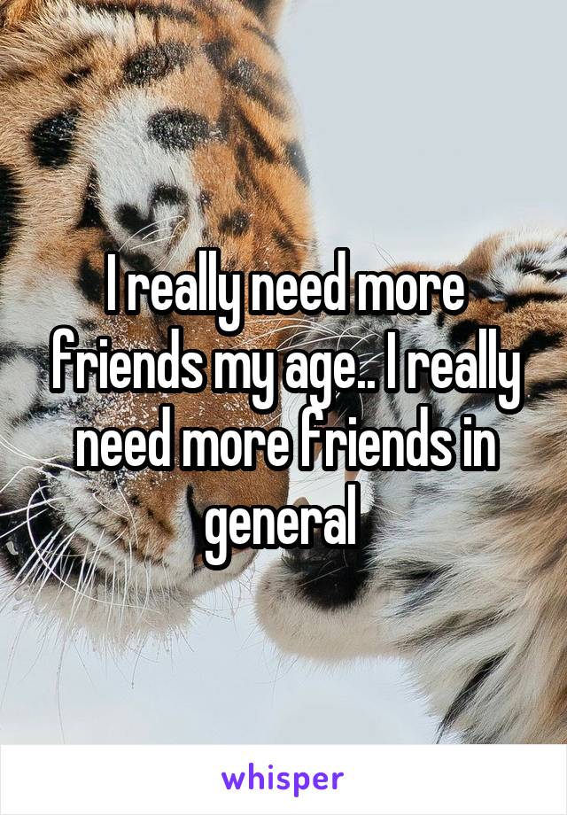 I really need more friends my age.. I really need more friends in general 