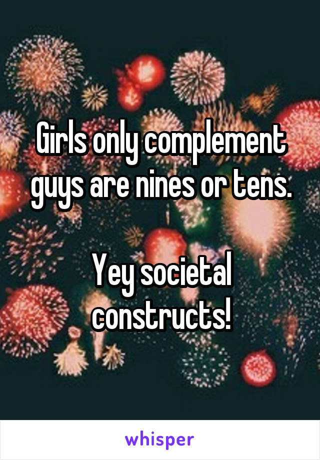 Girls only complement guys are nines or tens.

Yey societal constructs!
