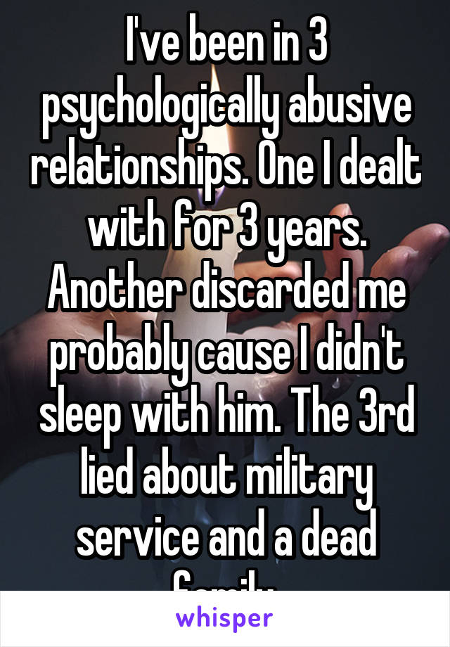I've been in 3 psychologically abusive relationships. One I dealt with for 3 years. Another discarded me probably cause I didn't sleep with him. The 3rd lied about military service and a dead family.