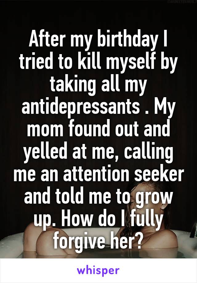 After my birthday I tried to kill myself by taking all my antidepressants . My mom found out and yelled at me, calling me an attention seeker and told me to grow up. How do I fully forgive her?