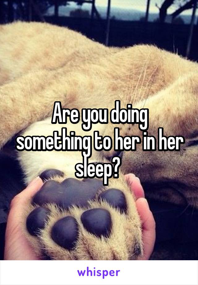 Are you doing something to her in her sleep? 
