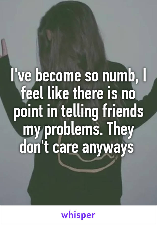 I've become so numb, I feel like there is no point in telling friends my problems. They don't care anyways 
