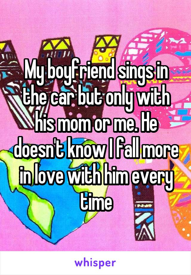 My boyfriend sings in the car but only with his mom or me. He doesn't know I fall more in love with him every time