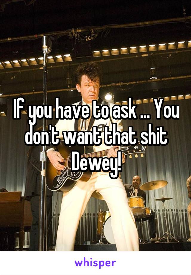 If you have to ask ... You don't want that shit Dewey!