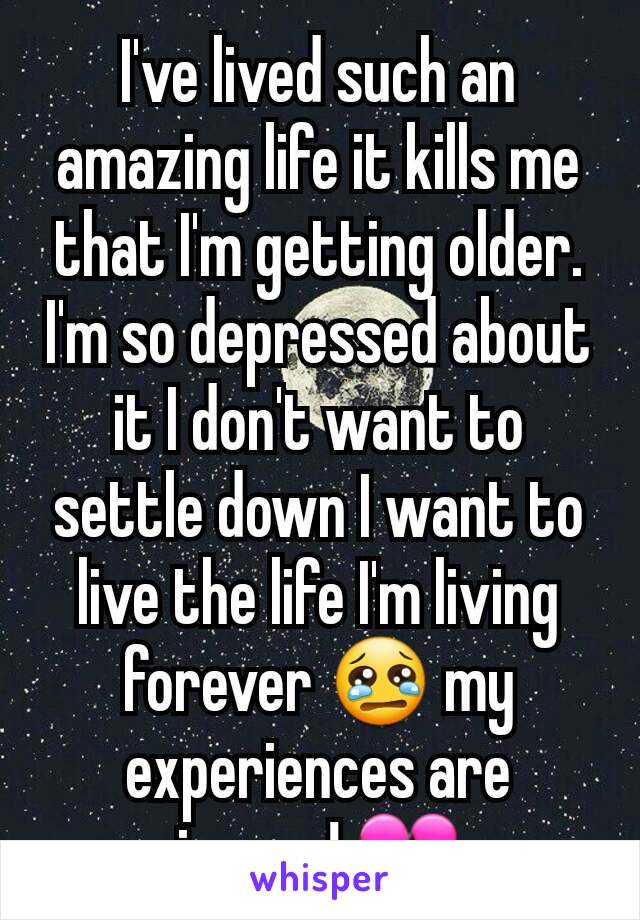 I've lived such an amazing life it kills me that I'm getting older. I'm so depressed about it I don't want to settle down I want to live the life I'm living forever 😢 my experiences are insane! 💔