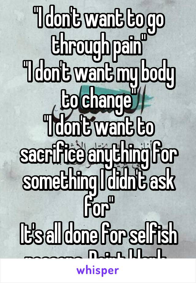 "I don't want to go through pain"
"I don't want my body to change"
"I don't want to sacrifice anything for something I didn't ask for"
It's all done for selfish reasons. Point blank. 