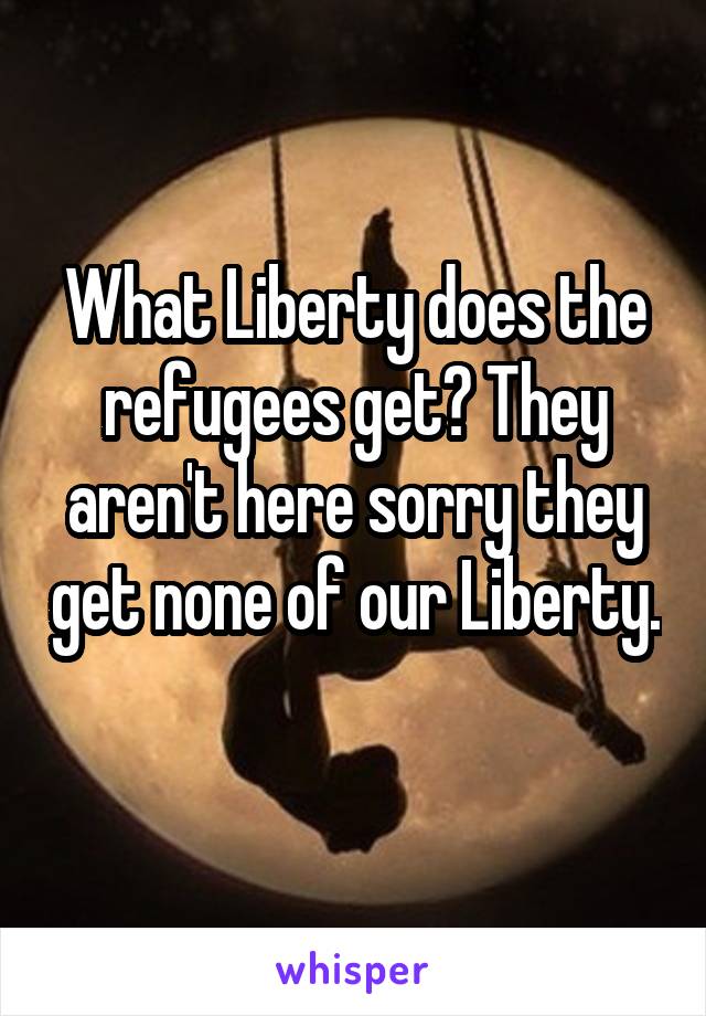 What Liberty does the refugees get? They aren't here sorry they get none of our Liberty. 