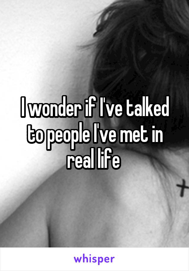 I wonder if I've talked to people I've met in real life 