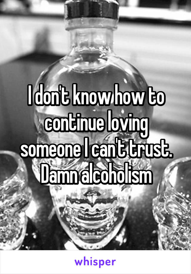 I don't know how to continue loving someone I can't trust. Damn alcoholism