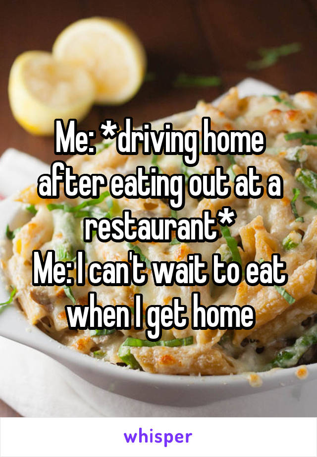 Me: *driving home after eating out at a restaurant*
Me: I can't wait to eat when I get home