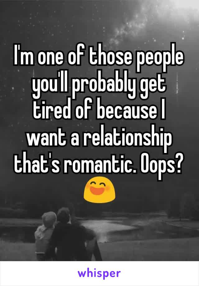 I'm one of those people you'll probably get tired of because I want a relationship that's romantic. Oops?😄