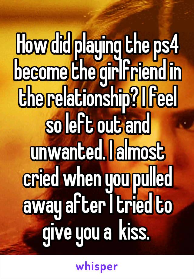 How did playing the ps4 become the girlfriend in the relationship? I feel so left out and unwanted. I almost cried when you pulled away after I tried to give you a  kiss. 