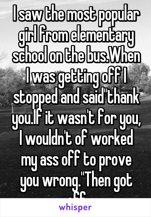 I saw the most popular girl from elementary school on the bus.When I was getting off I stopped and said"thank you.If it wasn't for you, I wouldn't of worked my ass off to prove you wrong."Then got off