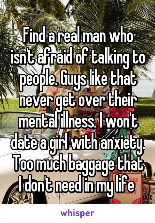Find a real man who isn't afraid of talking to people. Guys like that never get over their mental illness. I won't date a girl with anxiety. Too much baggage that I don't need in my life 