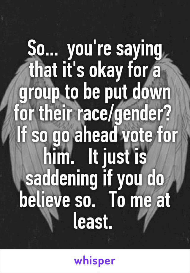 So...  you're saying that it's okay for a group to be put down for their race/gender?   If so go ahead vote for him.   It just is saddening if you do believe so.   To me at least. 