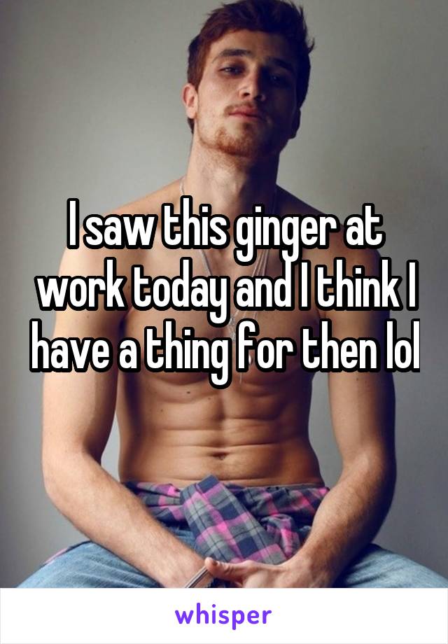 I saw this ginger at work today and I think I have a thing for then lol 