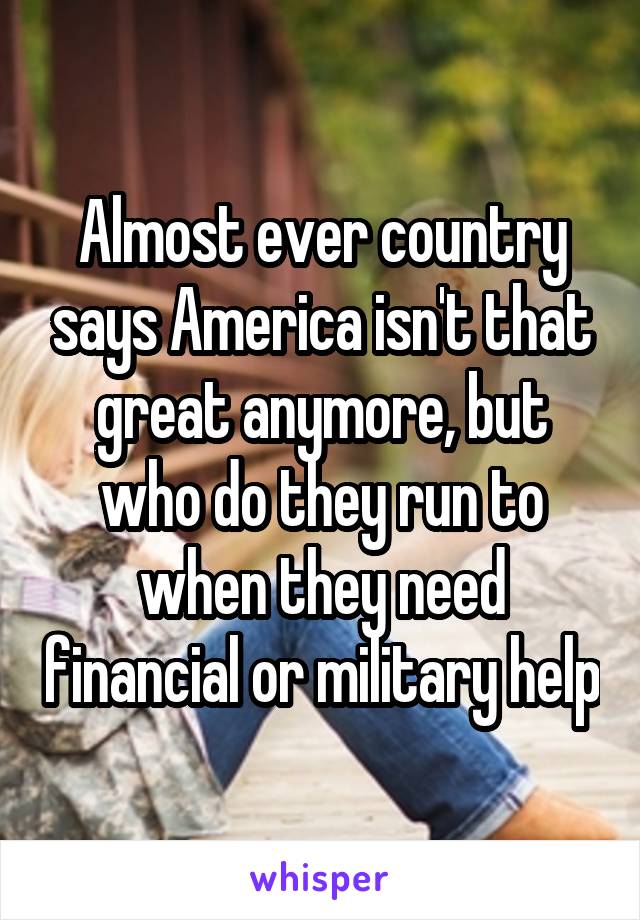 Almost ever country says America isn't that great anymore, but who do they run to when they need financial or military help