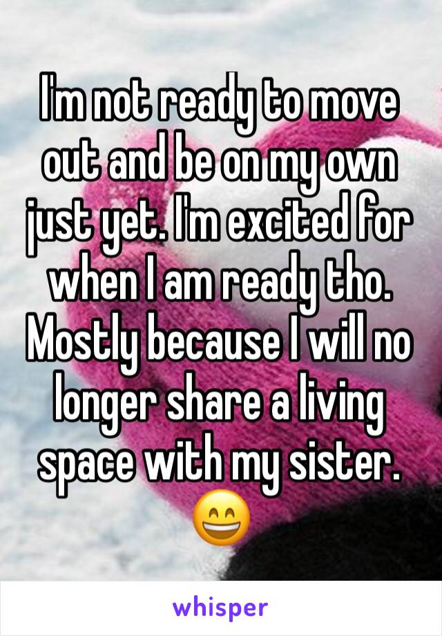 I'm not ready to move out and be on my own just yet. I'm excited for when I am ready tho. Mostly because I will no longer share a living space with my sister. 😄
