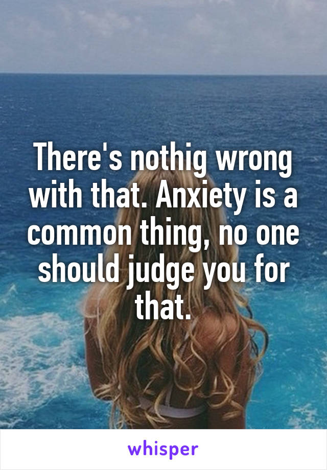 There's nothig wrong with that. Anxiety is a common thing, no one should judge you for that.