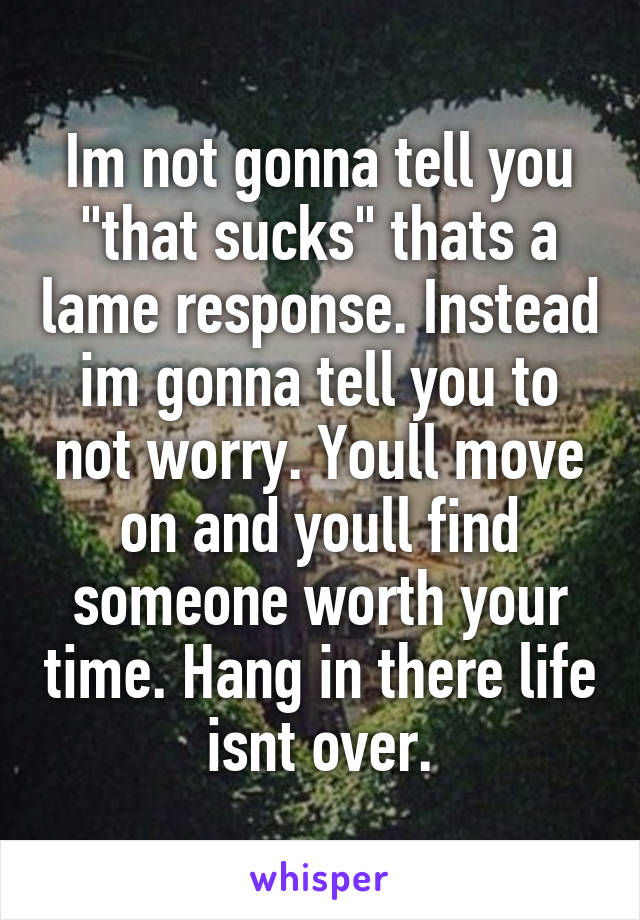 Im not gonna tell you "that sucks" thats a lame response. Instead im gonna tell you to not worry. Youll move on and youll find someone worth your time. Hang in there life isnt over.