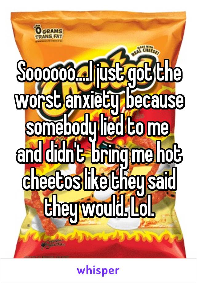 Soooooo....I just got the worst anxiety  because somebody lied to me  and didn't  bring me hot cheetos like they said they would. Lol.