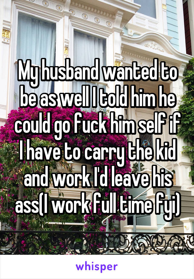 My husband wanted to be as well I told him he could go fuck him self if I have to carry the kid and work I'd leave his ass(I work full time fyi)