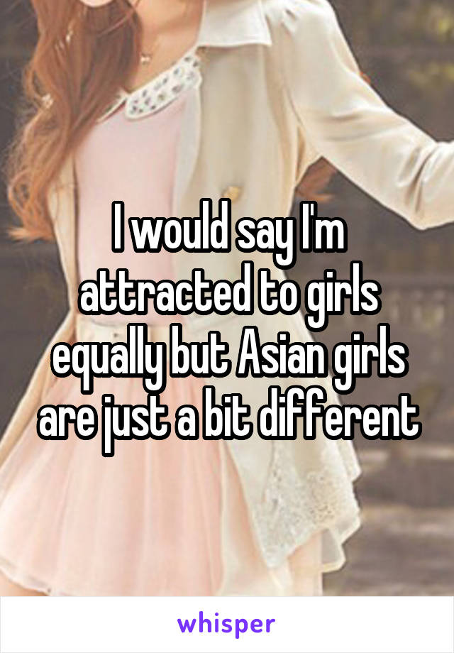 I would say I'm attracted to girls equally but Asian girls are just a bit different
