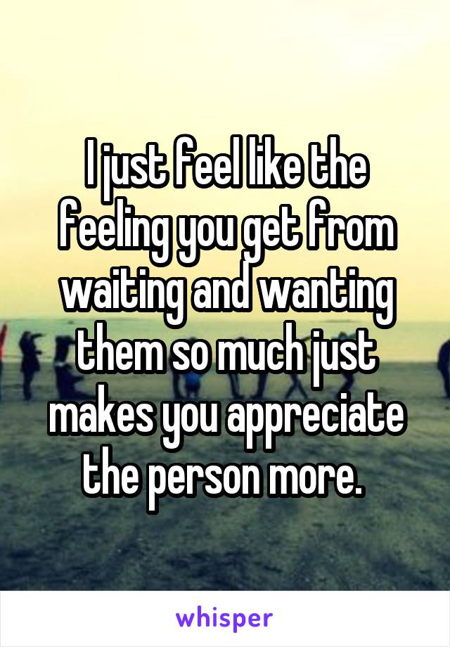 I just feel like the feeling you get from waiting and wanting them so much just makes you appreciate the person more. 