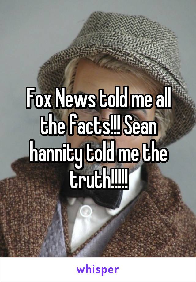 Fox News told me all the facts!!! Sean hannity told me the truth!!!!!