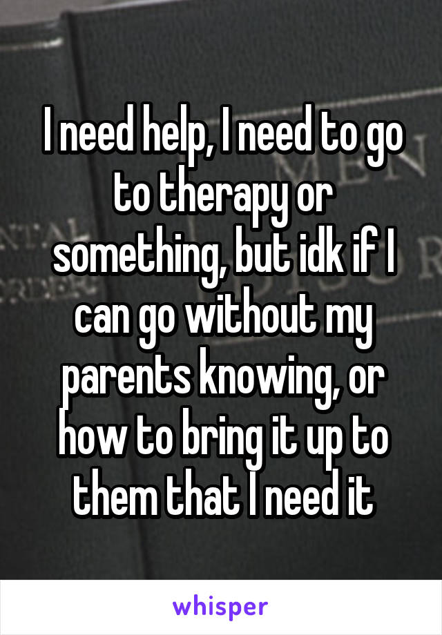 I need help, I need to go to therapy or something, but idk if I can go without my parents knowing, or how to bring it up to them that I need it