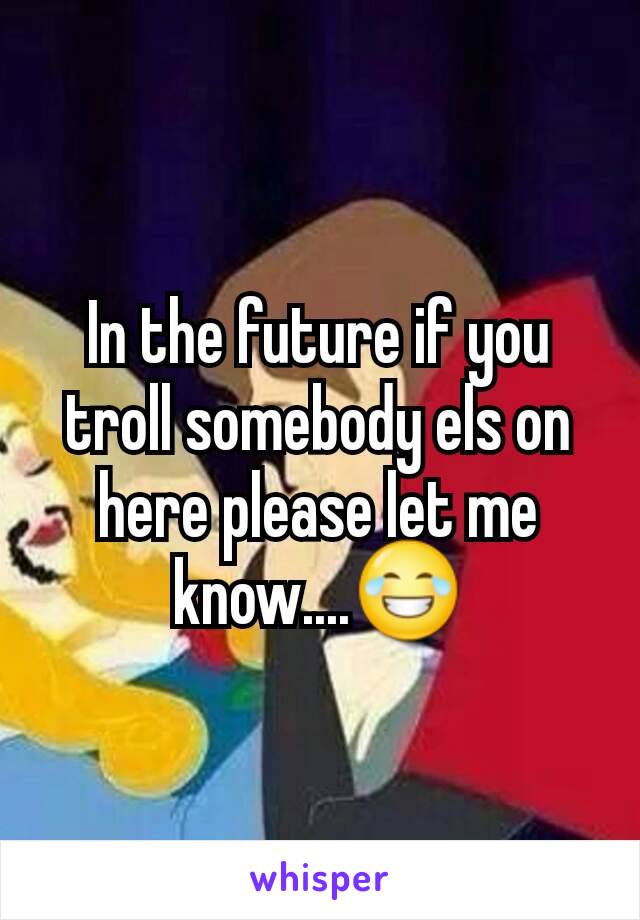 In the future if you troll somebody els on here please let me know....😂